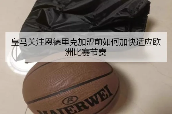 皇马关注恩德里克加盟前如何加快适应欧洲比赛节奏