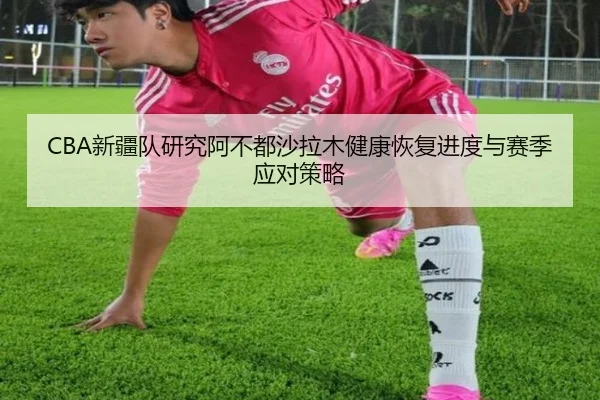 CBA新疆队研究阿不都沙拉木健康恢复进度与赛季应对策略