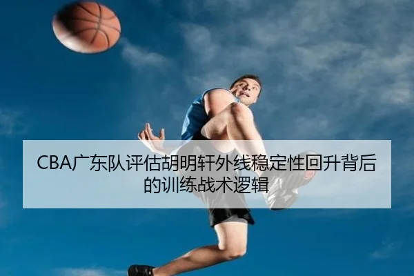 CBA广东队评估胡明轩外线稳定性回升背后的训练战术逻辑