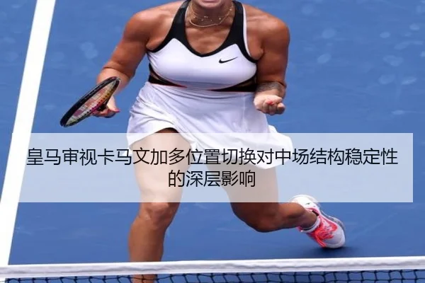 皇马审视卡马文加多位置切换对中场结构稳定性的深层影响